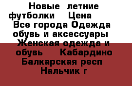 Новые, летние футболки  › Цена ­ 500 - Все города Одежда, обувь и аксессуары » Женская одежда и обувь   . Кабардино-Балкарская респ.,Нальчик г.